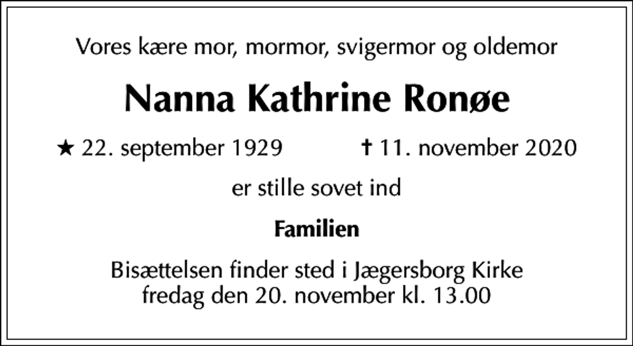 <p>Vores kære mor, mormor, svigermor og oldemor<br />Nanna Kathrine Ronøe<br />* 22. september 1929 ✝ 11. november 2020<br />er stille sovet ind<br />Familien<br />Bisættelsen finder sted i Jægersborg Kirke fredag den 20. november kl. 13.00</p>