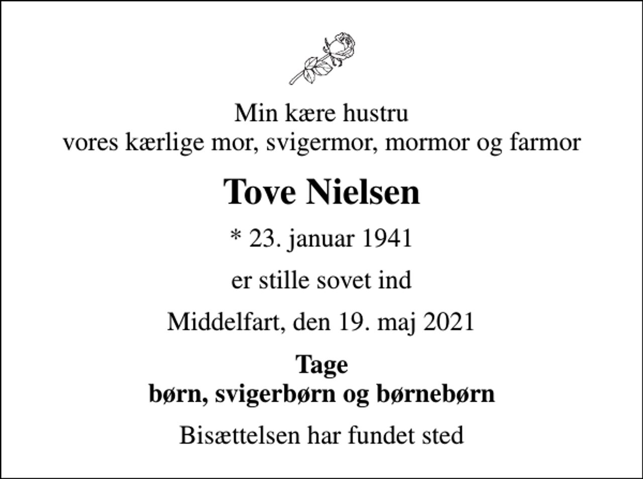 <p>Min kære hustru vores kærlige mor, svigermor, mormor og farmor<br />Tove Nielsen<br />* 23. januar 1941<br />er stille sovet ind<br />Middelfart, den 19. maj 2021<br />Tage børn, svigerbørn og børnebørn<br />Bisættelsen har fundet sted</p>