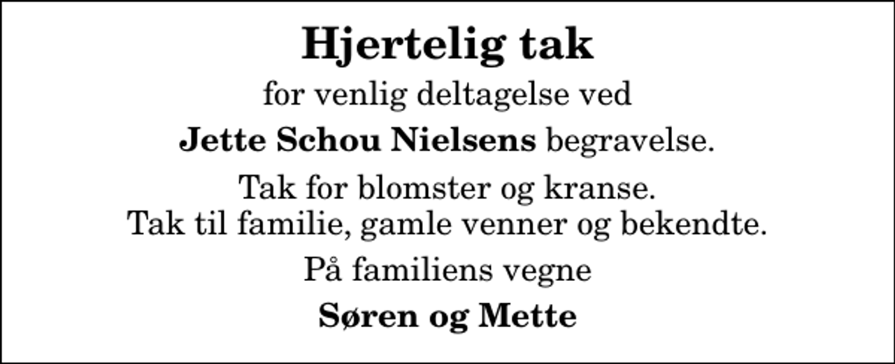 <p>Hjertelig tak<br />for venlig deltagelse ved<br /><em>Jette Schou Nielsens</em> begravelse.<br />Tak for blomster og kranse. Tak til familie, gamle venner og bekendte.<br />På familiens vegne<br />Søren og Mette</p>