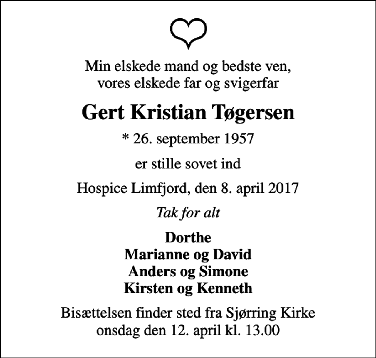 <p>Min elskede mand og bedste ven, vores elskede far og svigerfar<br />Gert Kristian Tøgersen<br />* 26. september 1957<br />er stille sovet ind<br />Hospice Limfjord, den 8. april 2017<br />Tak for alt<br />Dorthe Marianne og David Anders og Simone Kirsten og Kenneth<br />Bisættelsen finder sted fra Sjørring Kirke onsdag den 12. april kl. 13.00</p>
