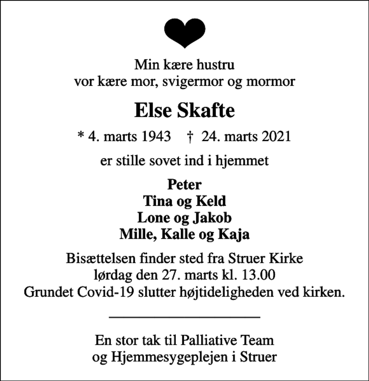 <p>Min kære hustru vor kære mor, svigermor og mormor<br />Else Skafte<br />* 4. marts 1943 ✝ 24. marts 2021<br />er stille sovet ind i hjemmet<br />Peter Tina og Keld Lone og Jakob Mille, Kalle og Kaja<br />Bisættelsen finder sted fra Struer Kirke lørdag den 27. marts kl. 13.00 Grundet Covid-19 slutter højtideligheden ved kirken.<br />En stor tak til Palliative Team og Hjemmesygeplejen i Struer</p>