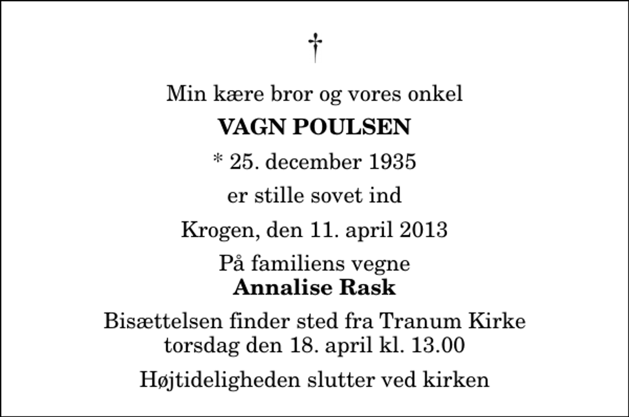 <p>Min kære bror og vores onkel<br />Vagn Poulsen<br />* 25. december 1935<br />er stille sovet ind<br />Krogen, den 11. april 2013<br />På familiens vegne<br />Annalise Rask<br />Bisættelsen finder sted fra Tranum Kirke torsdag den 18. april kl. 13.00 Højtideligheden slutter ved kirken</p>