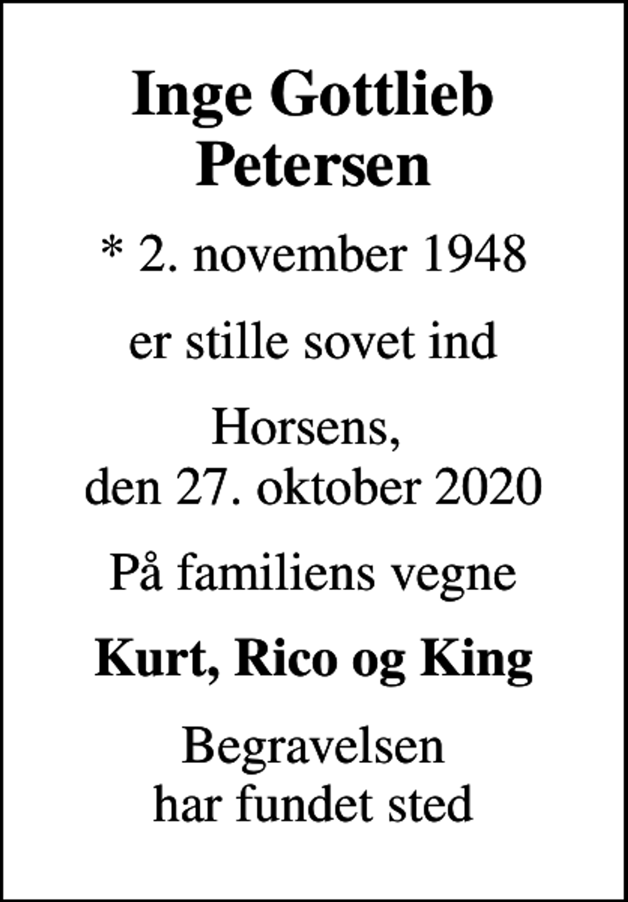 <p>Inge Gottlieb Petersen<br />* 2. november 1948<br />er stille sovet ind<br />Horsens, den 27. oktober 2020<br />På familiens vegne<br />Kurt, Rico og King<br />Begravelsen har fundet sted</p>
