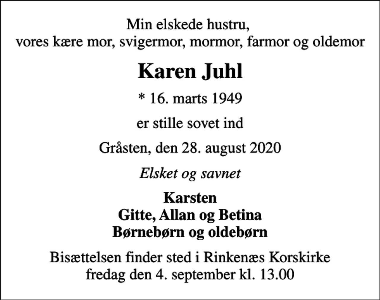<p>Min elskede hustru, vores kære mor, svigermor, mormor, farmor og oldemor<br />Karen Juhl<br />* 16. marts 1949<br />er stille sovet ind<br />Gråsten, den 28. august 2020<br />Elsket og savnet<br />Karsten Gitte, Allan og Betina Børnebørn og oldebørn<br />Bisættelsen finder sted i Rinkenæs Korskirke fredag den 4. september kl. 13.00</p>