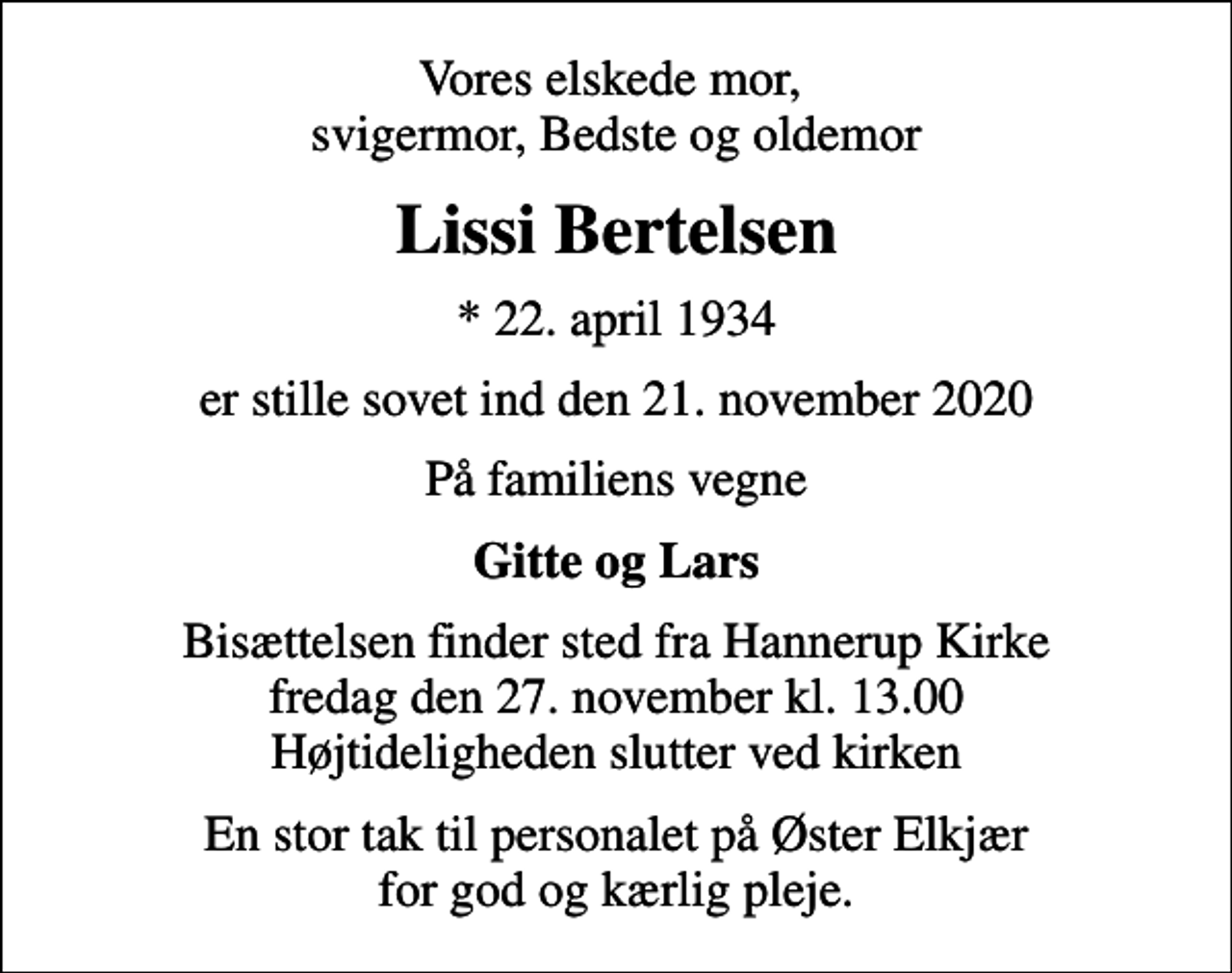 <p>Vores elskede mor, svigermor, Bedste og oldemor<br />Lissi Bertelsen<br />* 22. april 1934<br />er stille sovet ind den 21. november 2020<br />På familiens vegne<br />Gitte og Lars<br />Bisættelsen finder sted fra Hannerup Kirke fredag den 27. november kl. 13.00 Højtideligheden slutter ved kirken<br />En stor tak til personalet på Øster Elkjær for god og kærlig pleje.</p>