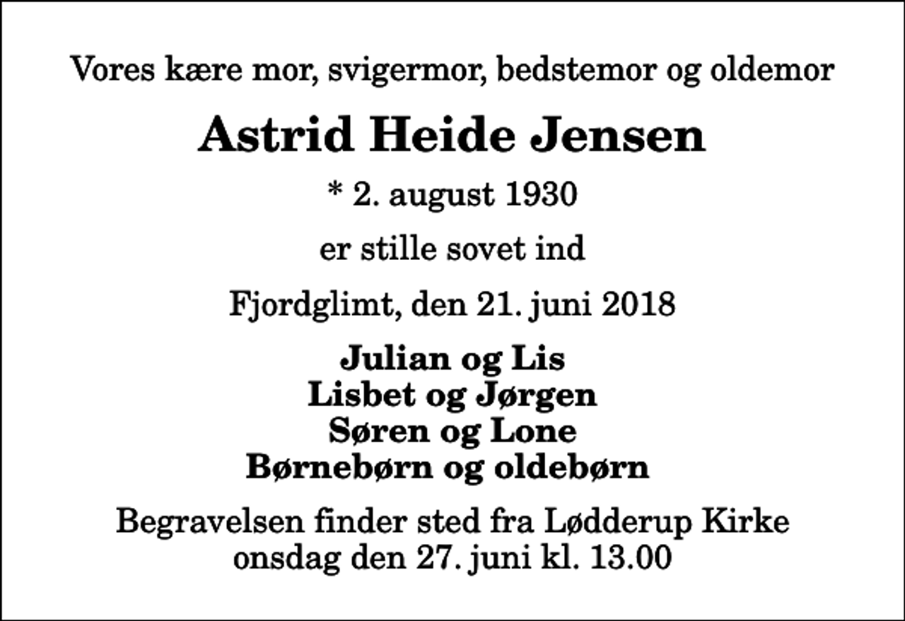 <p>Vores kære mor, svigermor, bedstemor og oldemor<br />Astrid Heide Jensen<br />* 2. august 1930<br />er stille sovet ind<br />Fjordglimt, den 21. juni 2018<br />Julian og Lis Lisbet og Jørgen Søren og Lone Børnebørn og oldebørn<br />Begravelsen finder sted fra Lødderup Kirke onsdag den 27. juni kl. 13.00</p>