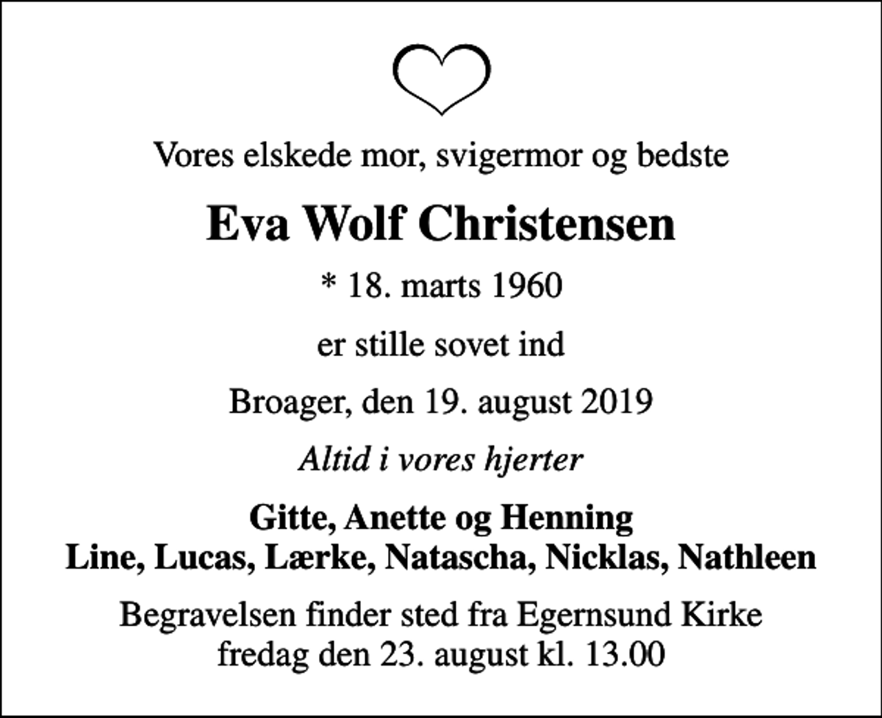 <p>Vores elskede mor, svigermor og bedste<br />Eva Wolf Christensen<br />* 18. marts 1960<br />er stille sovet ind<br />Broager, den 19. august 2019<br />Altid i vores hjerter<br />Gitte, Anette og Henning Line, Lucas, Lærke, Natascha, Nicklas, Nathleen<br />Begravelsen finder sted fra Egernsund Kirke fredag den 23. august kl. 13.00</p>