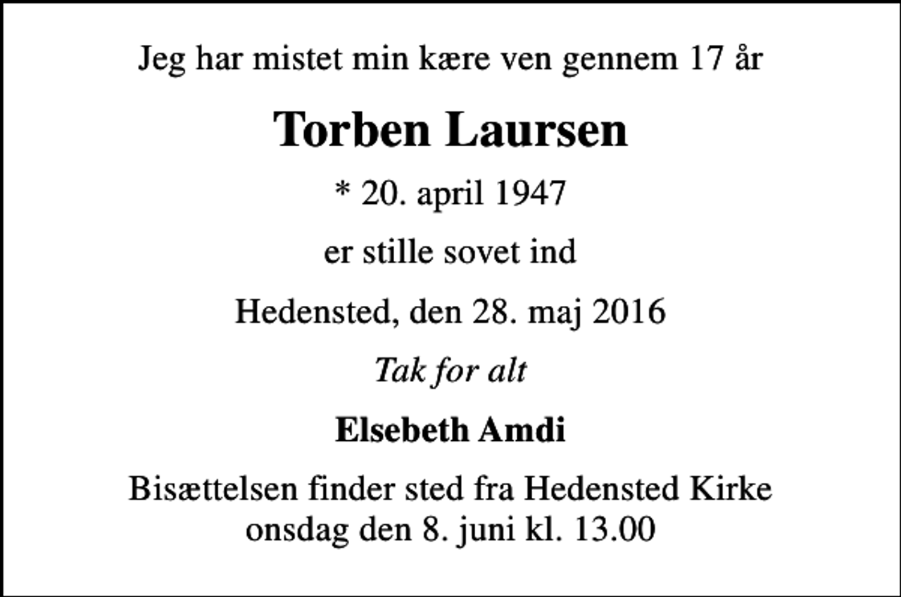 <p>Jeg har mistet min kære ven gennem 17 år<br />Torben Laursen<br />* 20. april 1947<br />er stille sovet ind<br />Hedensted, den 28. maj 2016<br />Tak for alt<br />Elsebeth Amdi<br />Bisættelsen finder sted fra Hedensted Kirke onsdag den 8. juni kl. 13.00</p>