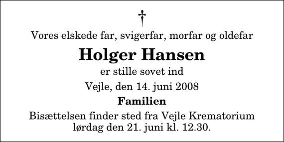 <p>Vores elskede far, svigerfar, morfar og oldefar<br />Holger Hansen<br />er stille sovet ind<br />Vejle, den 14. juni 2008<br />Familien<br />Bisættelsen finder sted fra Skovkapellet lørdag den 21. juni kl. 12.30</p>