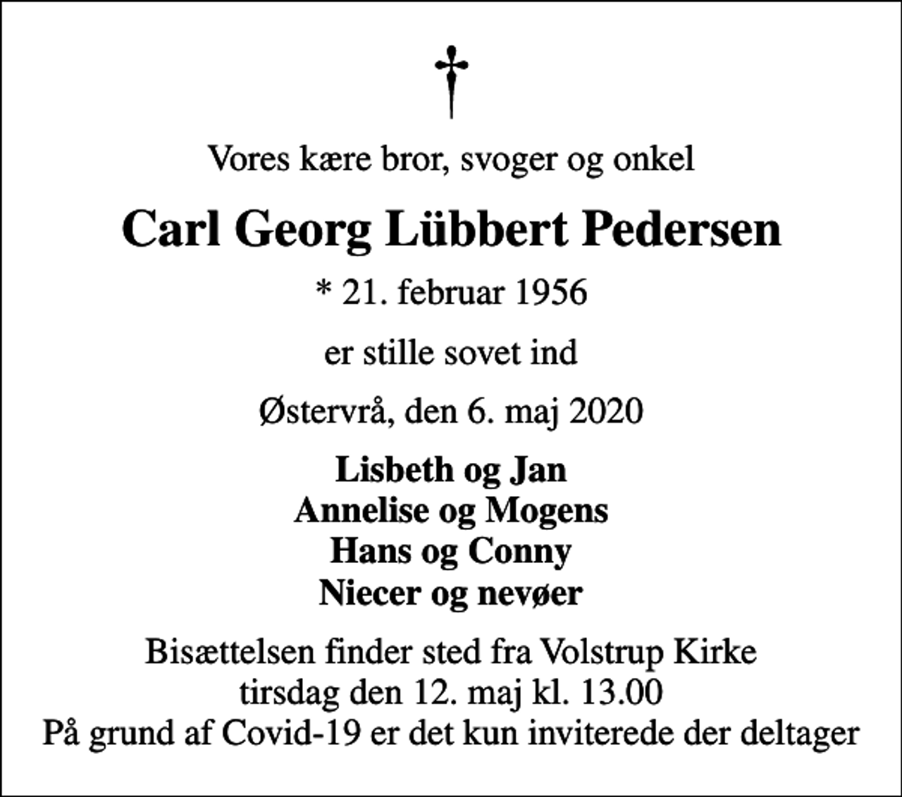 <p>Vores kære bror, svoger og onkel<br />Carl Georg Lübbert Pedersen<br />* 21. februar 1956<br />er stille sovet ind<br />Østervrå, den 6. maj 2020<br />Lisbeth og Jan Annelise og Mogens Hans og Conny Niecer og nevøer<br />Bisættelsen finder sted fra Volstrup Kirke tirsdag den 12. maj kl. 13.00 På grund af Covid-19 er det kun inviterede der deltager</p>