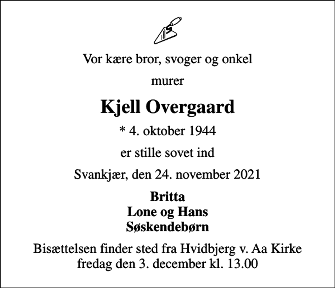 <p>Vor kære bror, svoger og onkel<br />murer<br />Kjell Overgaard<br />* 4. oktober 1944<br />er stille sovet ind<br />Svankjær, den 24. november 2021<br />Britta Lone og Hans Søskendebørn<br />Bisættelsen finder sted fra Hvidbjerg v. Aa Kirke fredag den 3. december kl. 13.00</p>
