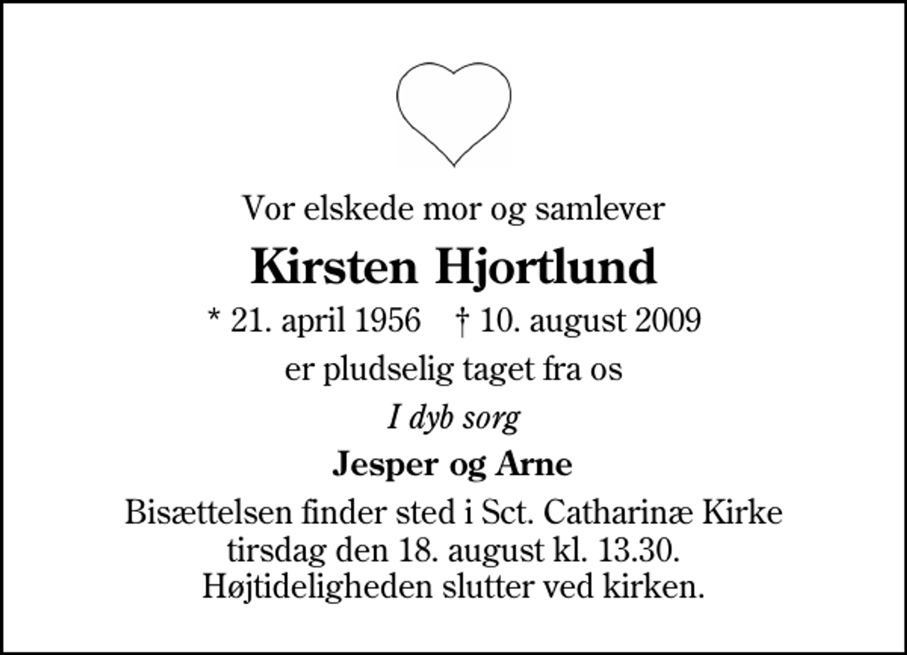 <p>Vor elskede mor og samlever<br />Kirsten Hjortlund<br />* 21. april 1956 ✝ 10. august 2009<br />er pludselig taget fra os<br />I dyb sorg<br />Jesper og Arne<br />Bisættelsen finder sted i Sankt Catharinæ Kirke tirsdag den 18. august kl. 13.30 Højtideligheden slutter ved kirken.</p>