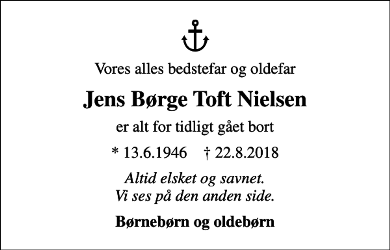 <p>Vores alles bedstefar og oldefar<br />Jens Børge Toft Nielsen<br />er alt for tidligt gået bort<br />* 13.6.1946 ✝ 22.8.2018<br />Altid elsket og savnet. Vi ses på den anden side.<br />Børnebørn og oldebørn</p>