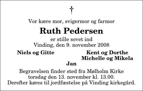 <p>Vor kære mor, svigermor og farmor<br />Ruth Pedersen<br />er stille sovet ind Vinding, den 9. november 2008<br />Niels og Gitte<br />Kent og Dorthe<br />Michelle og Mikela<br />Begravelsen finder sted fra Mølholm Kirke torsdag den 13. november kl. 13.00 Derefter køres til jordfæstelse på Vinding kirkegård.</p>