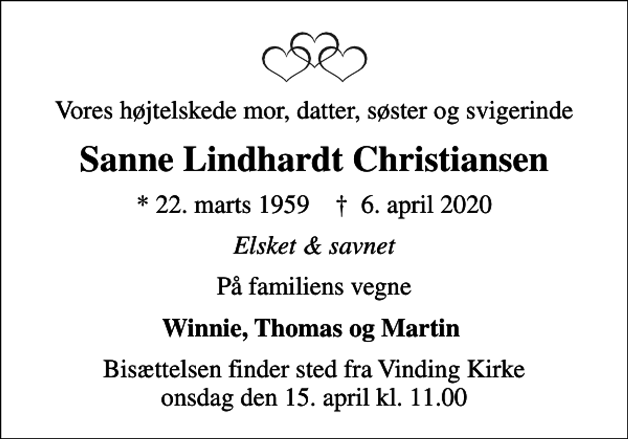 <p>Vores højtelskede mor, datter, søster og svigerinde<br />Sanne Lindhardt Christiansen<br />* 22. marts 1959 ✝ 6. april 2020<br />Elsket &amp; savnet<br />På familiens vegne<br />Winnie, Thomas og Martin<br />Bisættelsen finder sted fra Vinding Kirke onsdag den 15. april kl. 11.00</p>
