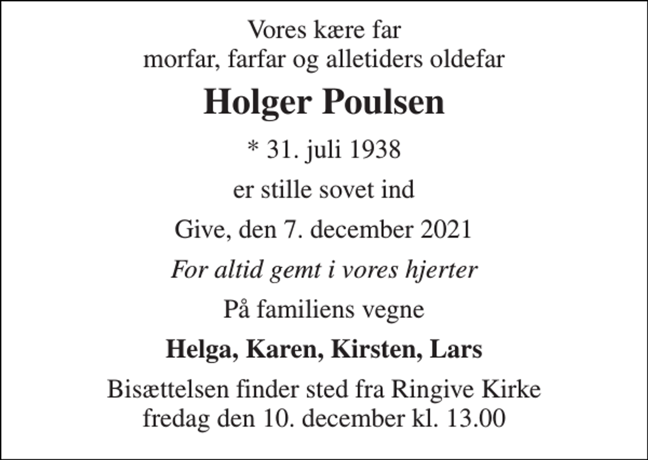 <p>Vores kære far morfar, farfar og alletiders oldefar<br />Holger Poulsen<br />* 31. juli 1938<br />er stille sovet ind<br />Give, den 7. december 2021<br />For altid gemt i vores hjerter<br />På familiens vegne<br />Helga, Karen, Kirsten, Lars<br />Bisættelsen finder sted fra Ringive Kirke fredag den 10. december kl. 13.00</p>
