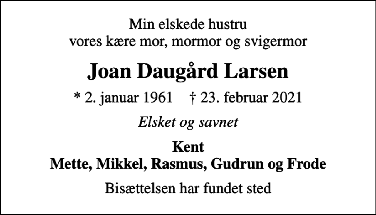 <p>Min elskede hustru vores kære mor, mormor og svigermor<br />Joan Daugård Larsen<br />* 2. januar 1961 ✝ 23. februar 2021<br />Elsket og savnet<br />Kent Mette, Mikkel, Rasmus, Gudrun og Frode<br />Bisættelsen har fundet sted</p>