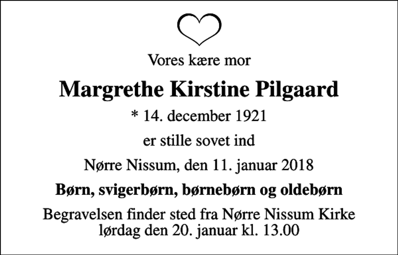 <p>Vores kære mor<br />Margrethe Kirstine Pilgaard<br />* 14. december 1921<br />er stille sovet ind<br />Nørre Nissum, den 11. januar 2018<br />Børn, svigerbørn, børnebørn og oldebørn<br />Begravelsen finder sted fra Nørre Nissum Kirke lørdag den 20. januar kl. 13.00</p>