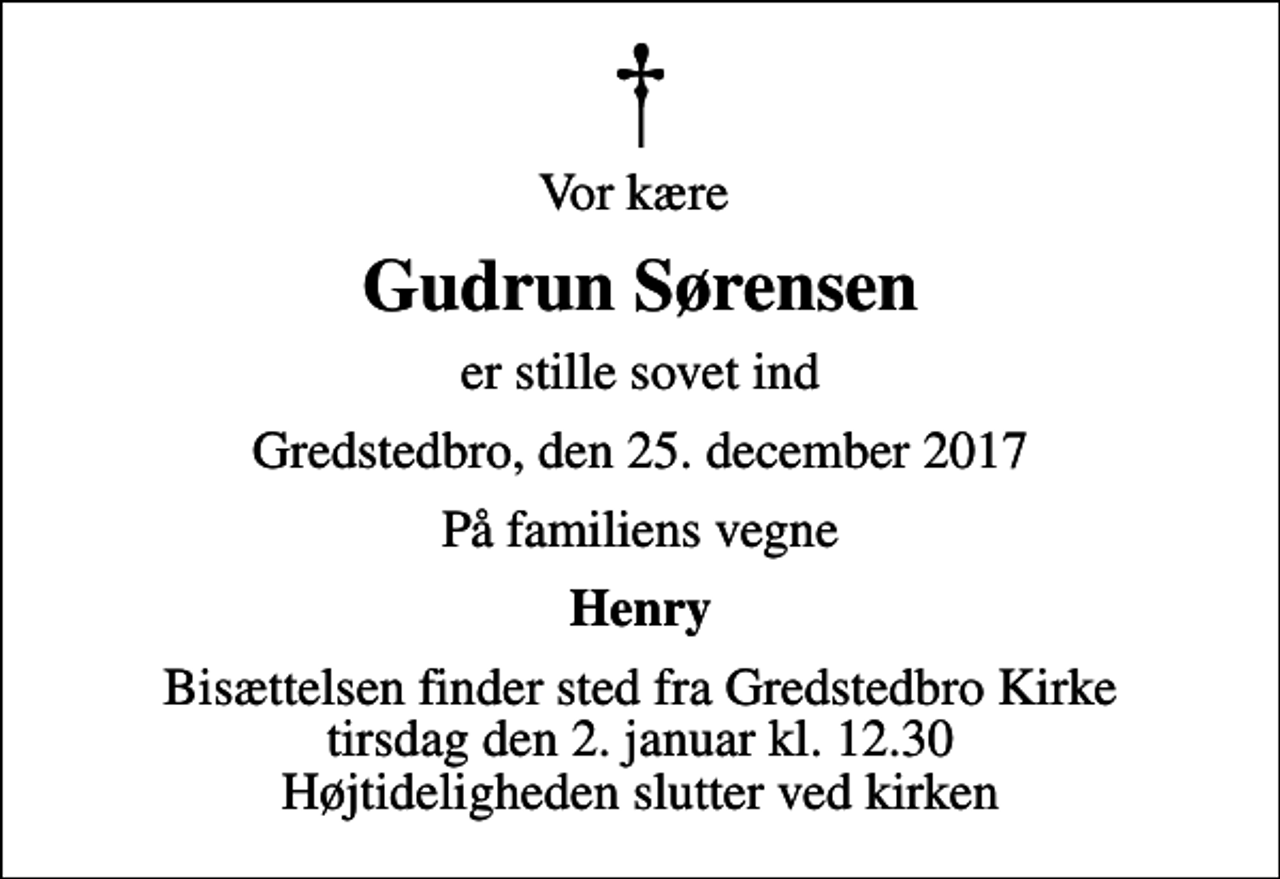 <p>Vor kære<br />Gudrun Sørensen<br />er stille sovet ind<br />Gredstedbro, den 25. december 2017<br />På familiens vegne<br />Henry<br />Bisættelsen finder sted fra Gredstedbro Kirke tirsdag den 2. januar kl. 12.30 Højtideligheden slutter ved kirken</p>