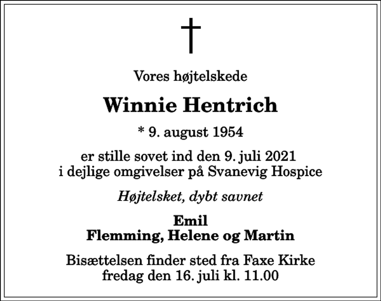<p>Vores højtelskede<br />Winnie Hentrich<br />* 9. august 1954<br />er stille sovet ind den 9. juli 2021 i dejlige omgivelser på Svanevig Hospice<br />Højtelsket, dybt savnet<br />Emil Flemming, Helene og Martin<br />Bisættelsen finder sted fra Faxe Kirke fredag den 16. juli kl. 11.00</p>