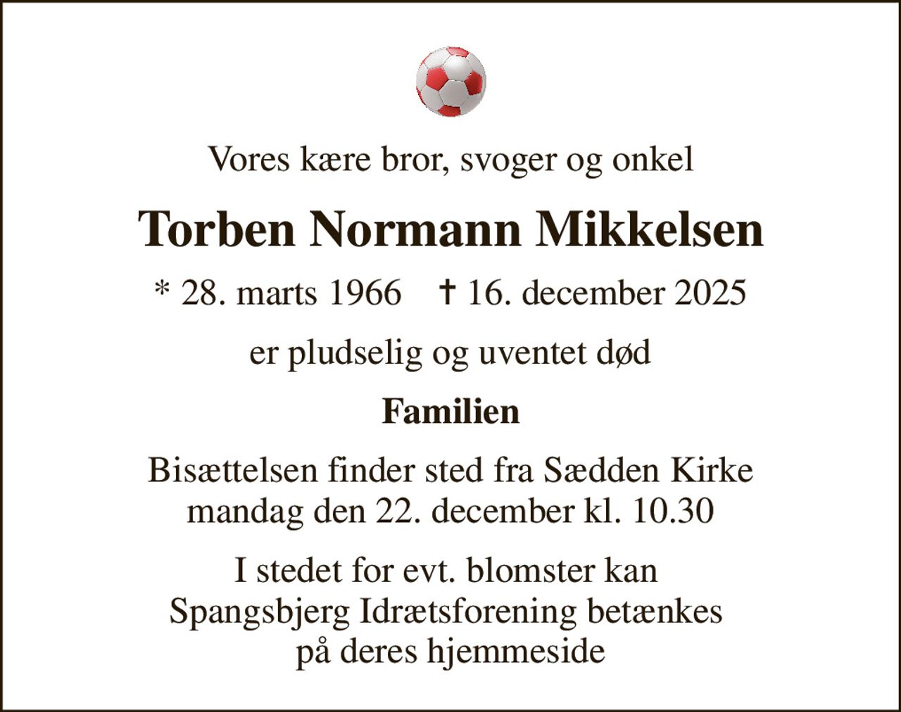 Vores kære bror, svoger og onkel
Torben Normann Mikkelsen
* 28. marts 1966    ✝ 16. december 2025
er pludselig og uventet død
Familien
Bisættelsen finder sted fra Sædden Kirke  mandag den 22. december kl. 10.30 
I stedet for evt. blomster kan  Spangsbjerg Idrætsforening betænkes  på deres hjemmeside