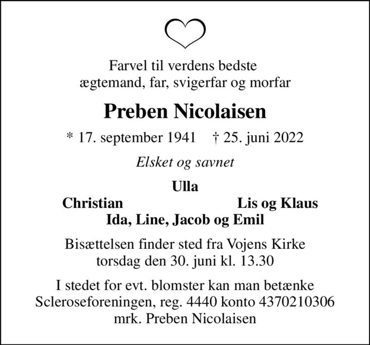 Farvel til verdens bedste  ægtemand, far, svigerfar og morfar
Preben Nicolaisen
* 17. september 1941    ✝ 25. juni 2022
Elsket og savnet
Ulla
Christian
Lis og Klaus
Bisættelsen finder sted fra Vojens Kirke  torsdag den 30. juni kl. 13.30 
I stedet for evt. blomster kan man betænke
					Scleroseforeningen reg.4440konto4370210306mrk. Preben
					Nicolaisen