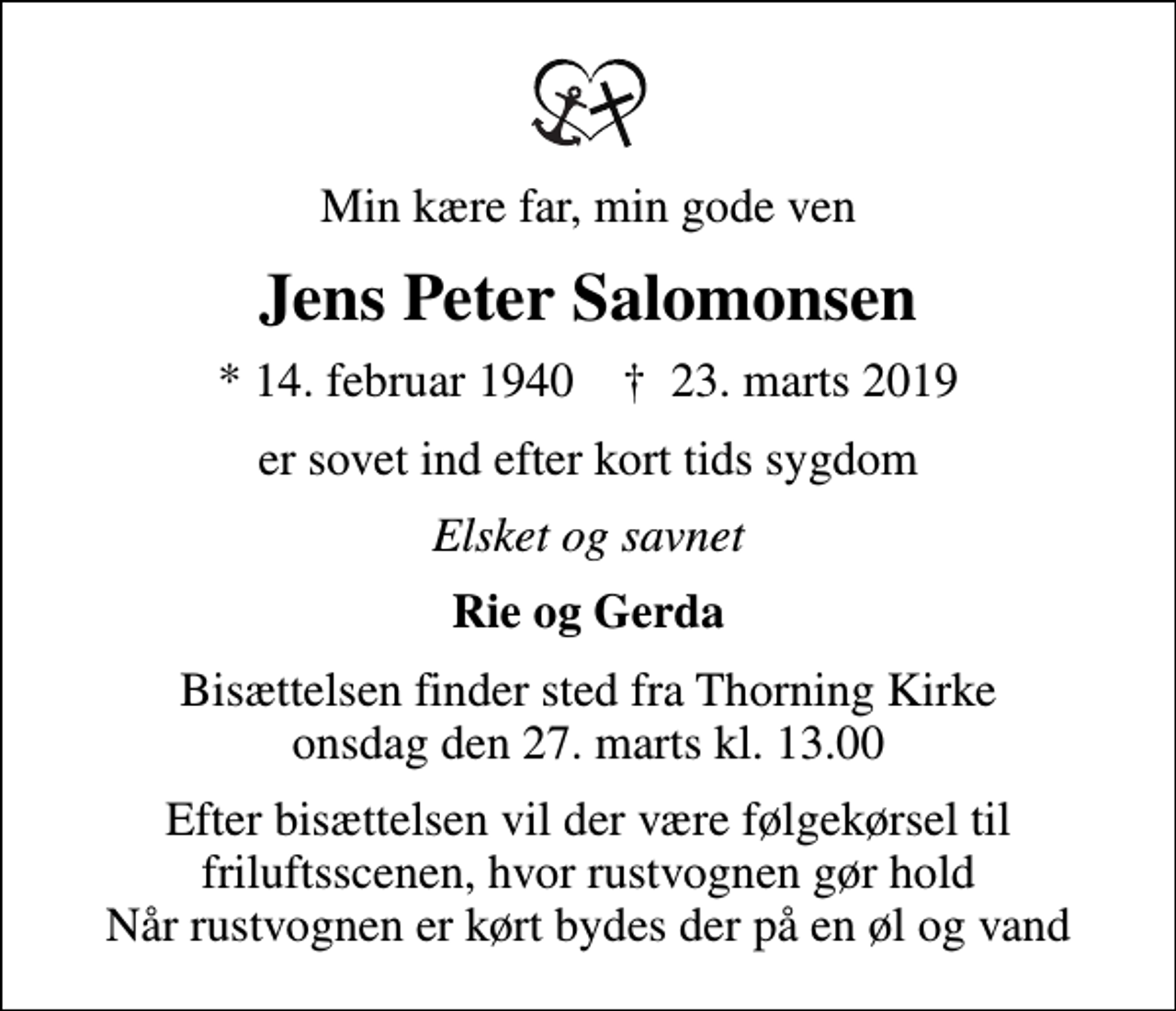 <p>Min kære far, min gode ven<br />Jens Peter Salomonsen<br />* 14. februar 1940 ✝ 23. marts 2019<br />er sovet ind efter kort tids sygdom<br />Elsket og savnet<br />Rie og Gerda<br />Bisættelsen finder sted fra Thorning Kirke onsdag den 27. marts kl. 13.00<br />Efter bisættelsen vil der være følgekørsel til friluftsscenen, hvor rustvognen gør hold Når rustvognen er kørt bydes der på en øl og vand</p>