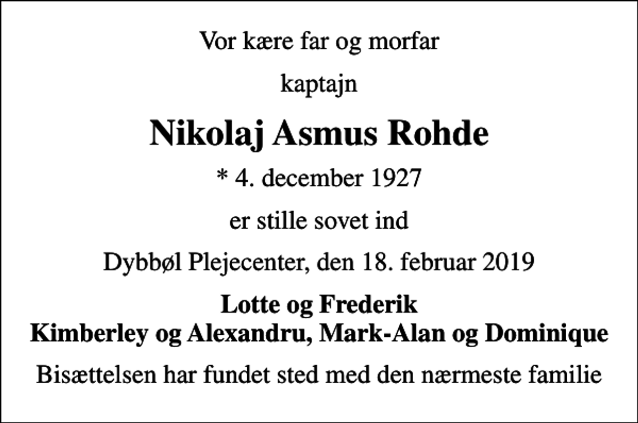 <p>Vor kære far og morfar<br />kaptajn<br />Nikolaj Asmus Rohde<br />* 4. december 1927<br />er stille sovet ind<br />Dybbøl Plejecenter, den 18. februar 2019<br />Lotte og Frederik Kimberley og Alexandru, Mark-Alan og Dominique<br />Bisættelsen har fundet sted med den nærmeste familie</p>