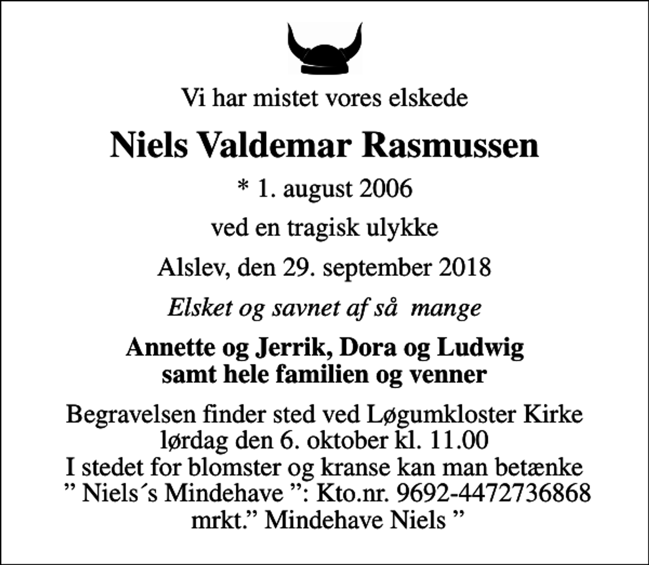 <p>Vi har mistet vores elskede<br />Niels Valdemar Rasmussen<br />* 1. august 2006<br />ved en tragisk ulykke<br />Alslev, den 29. september 2018<br />Elsket og savnet af så mange<br />Annette og Jerrik, Dora og Ludwig samt hele familien og venner<br />Begravelsen finder sted ved Løgumkloster Kirke lørdag den 6. oktober kl. 11.00 I stedet for blomster og kranse kan man betænke Niels´s Mindehave : Kto.nr. 9692-4472736868 mrkt. Mindehave Niels</p>