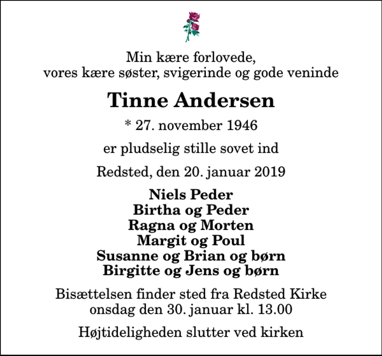 <p>Min kære forlovede, vores kære søster, svigerinde og gode veninde<br />Tinne Andersen<br />* 27. november 1946<br />er pludselig stille sovet ind<br />Redsted, den 20. januar 2019<br />Niels Peder Birtha og Peder Ragna og Morten Margit og Poul Susanne og Brian og børn Birgitte og Jens og børn<br />Bisættelsen finder sted fra Redsted Kirke onsdag den 30. januar kl. 13.00 Højtideligheden slutter ved kirken</p>