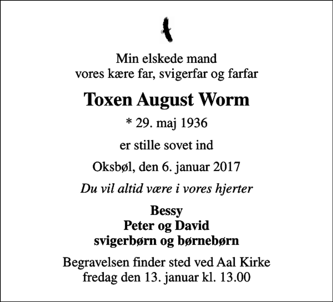 <p>Min elskede mand vores kære far, svigerfar og farfar<br />Toxen August Worm<br />* 29. maj 1936<br />er stille sovet ind<br />Oksbøl, den 6. januar 2017<br />Du vil altid være i vores hjerter<br />Bessy Peter og David svigerbørn og børnebørn<br />Begravelsen finder sted ved Aal Kirke fredag den 13. januar kl. 13.00</p>