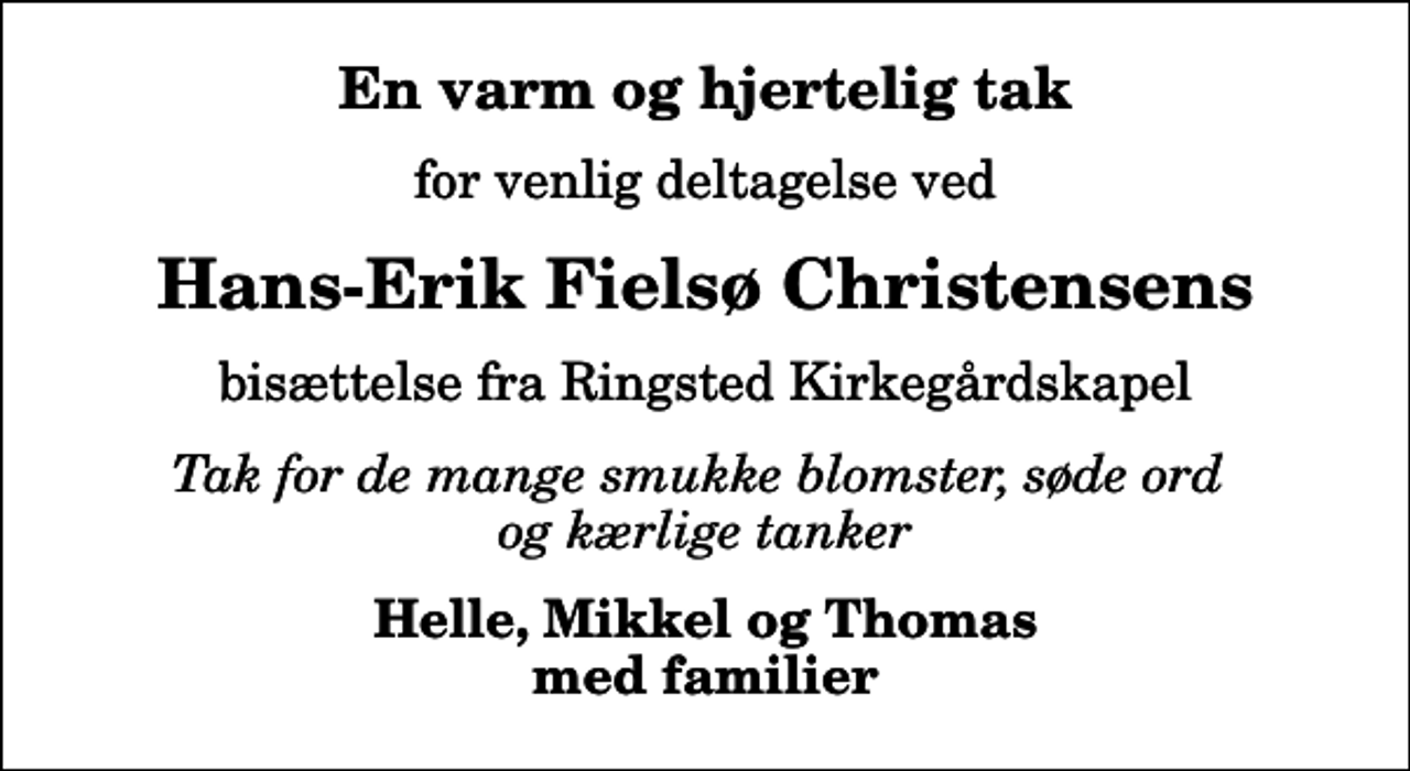<p>En varm og hjertelig tak<br />for venlig deltagelse ved<br />Hans-Erik Fielsø Christensens<br />bisættelse fra Ringsted Kirkegårdskapel<br />Tak for de mange smukke blomster, søde ord og kærlige tanker<br />Helle, Mikkel og Thomas med familier</p>