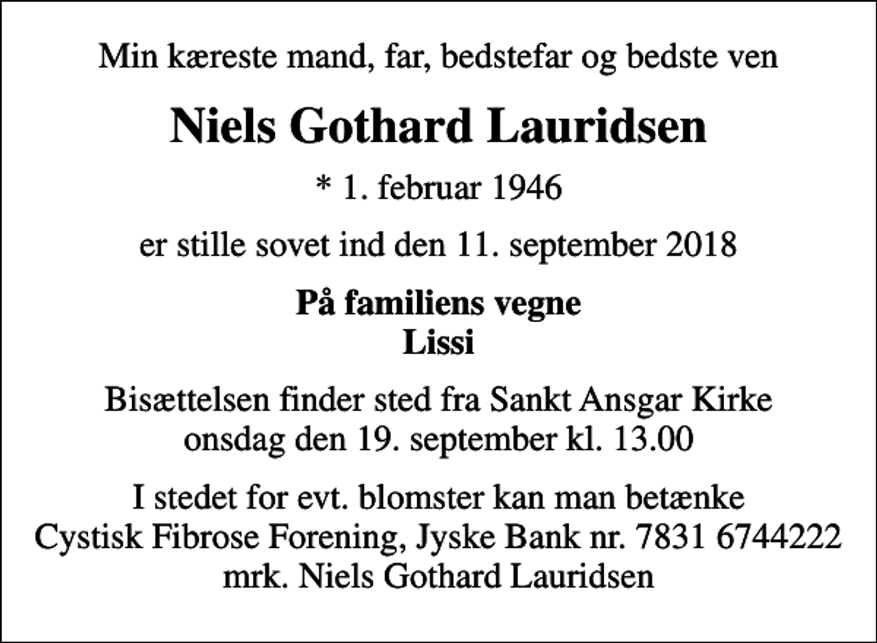 <p>Min kæreste mand, far, bedstefar og bedste ven<br />Niels Gothard Lauridsen<br />* 1. februar 1946<br />er stille sovet ind den 11. september 2018<br />På familiens vegne Lissi<br />Bisættelsen finder sted fra Sankt Ansgar Kirke onsdag den 19. september kl. 13.00<br />I stedet for evt. blomster kan man betænke<br />Cystisk Fibrose Forening JyskeBanknr.78316744222mrk. Niels Gothard<br />Lauridsen</p>