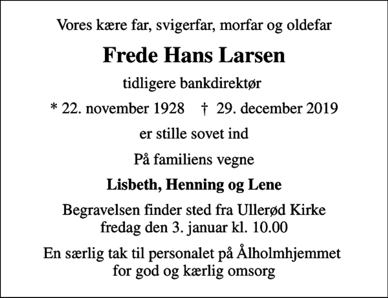<p>Vores kære far, svigerfar, morfar og oldefar<br />Frede Hans Larsen<br />tidligere bankdirektør<br />* 22. november 1928 ✝ 29. december 2019<br />er stille sovet ind<br />På familiens vegne<br />Lisbeth, Henning og Lene<br />Begravelsen finder sted fra Ullerød Kirke fredag den 3. januar kl. 10.00<br />En særlig tak til personalet på Ålholmhjemmet for god og kærlig omsorg</p>