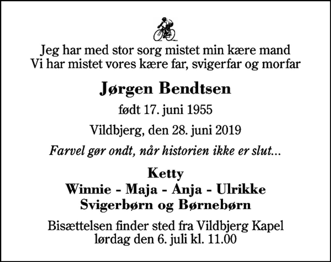 <p>Jeg har med stor sorg mistet min kære mand Vi har mistet vores kære far, svigerfar og morfar<br />Jørgen Bendtsen<br />født 17. juni 1955<br />Vildbjerg, den 28. juni 2019<br />Farvel gør ondt, når historien ikke er slut...<br />Ketty Winnie - Maja - Anja - Ulrikke Svigerbørn og Børnebørn<br />Bisættelsen finder sted fra Vildbjerg Kapel lørdag den 6. juli kl. 11.00</p>