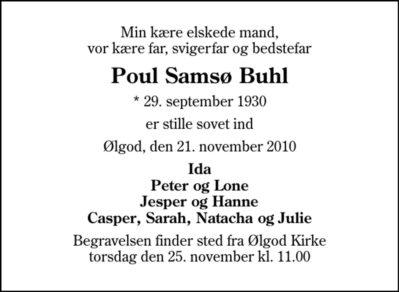 <p>Min kære elskede mand, vor kære far, svigerfar og bedstefar<br />Poul Samsø Buhl<br />* 29. september 1930<br />er stille sovet ind<br />Ølgod, den 21. november 2010<br />Ida Peter og Lone Jesper og Hanne Casper, Sarah, Natacha og Julie<br />Begravelsen finder sted fra Ølgod Kirke torsdag den 25. november kl. 11.00</p>