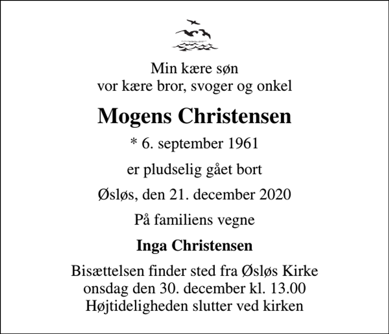 <p>Min kære søn vor kære bror, svoger og onkel<br />Mogens Christensen<br />* 6. september 1961<br />er pludselig gået bort<br />Øsløs, den 21. december 2020<br />På familiens vegne<br />Inga Christensen<br />Bisættelsen finder sted fra Øsløs Kirke onsdag den 30. december kl. 13.00 Højtideligheden slutter ved kirken</p>