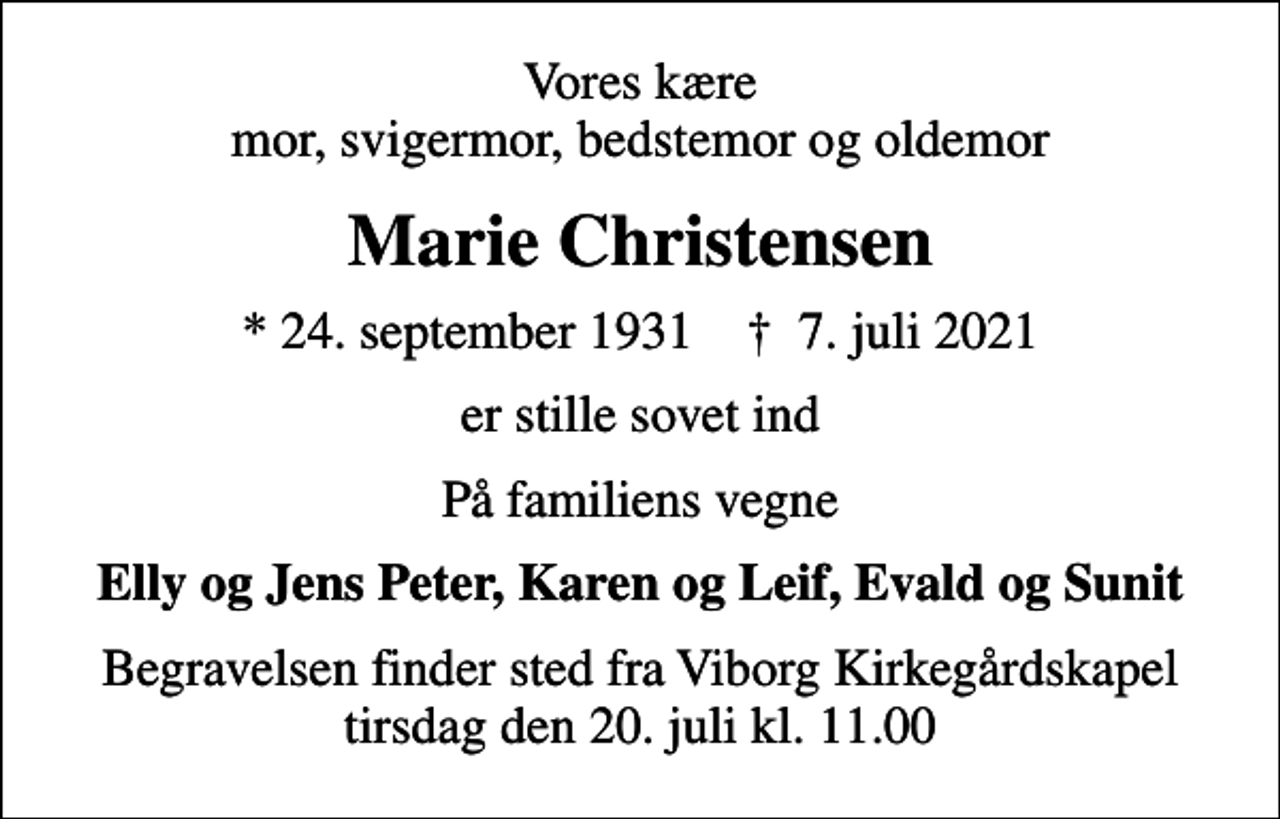 <p>Vores kære mor, svigermor, bedstemor og oldemor<br />Marie Christensen<br />* 24. september 1931 ✝ 7. juli 2021<br />er stille sovet ind<br />På familiens vegne<br />Elly og Jens Peter, Karen og Leif, Evald og Sunit<br />Begravelsen finder sted fra Viborg Kirkegårdskapel tirsdag den 20. juli kl. 11.00</p>