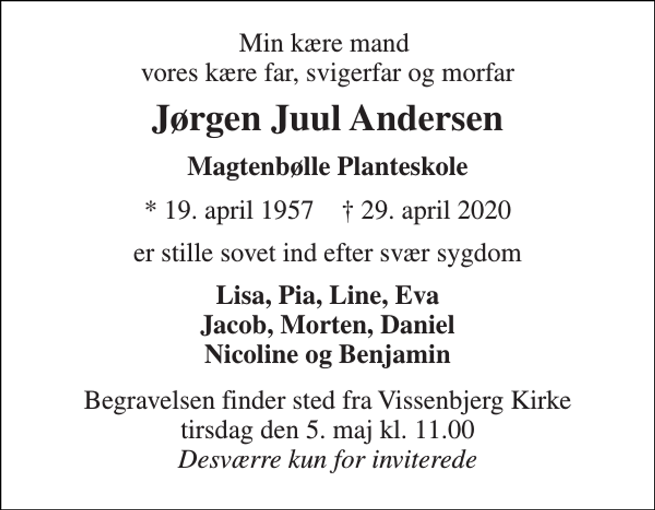 <p>Min kære mand vores kære far, svigerfar og morfar<br />Jørgen Juul Andersen<br />Magtenbølle Planteskole<br />*​ 19. april 1957​ †​ 29. april 2020<br />er stille sovet ind efter svær sygdom<br />Lisa, Pia, Line, Eva Jacob, Morten, Daniel Nicoline og Benjamin<br />Begravelsen​ finder sted fra Vissenbjerg Kirke​ tirsdag den 5. maj​ kl. 11.00 Desværre kun for inviterede</p>