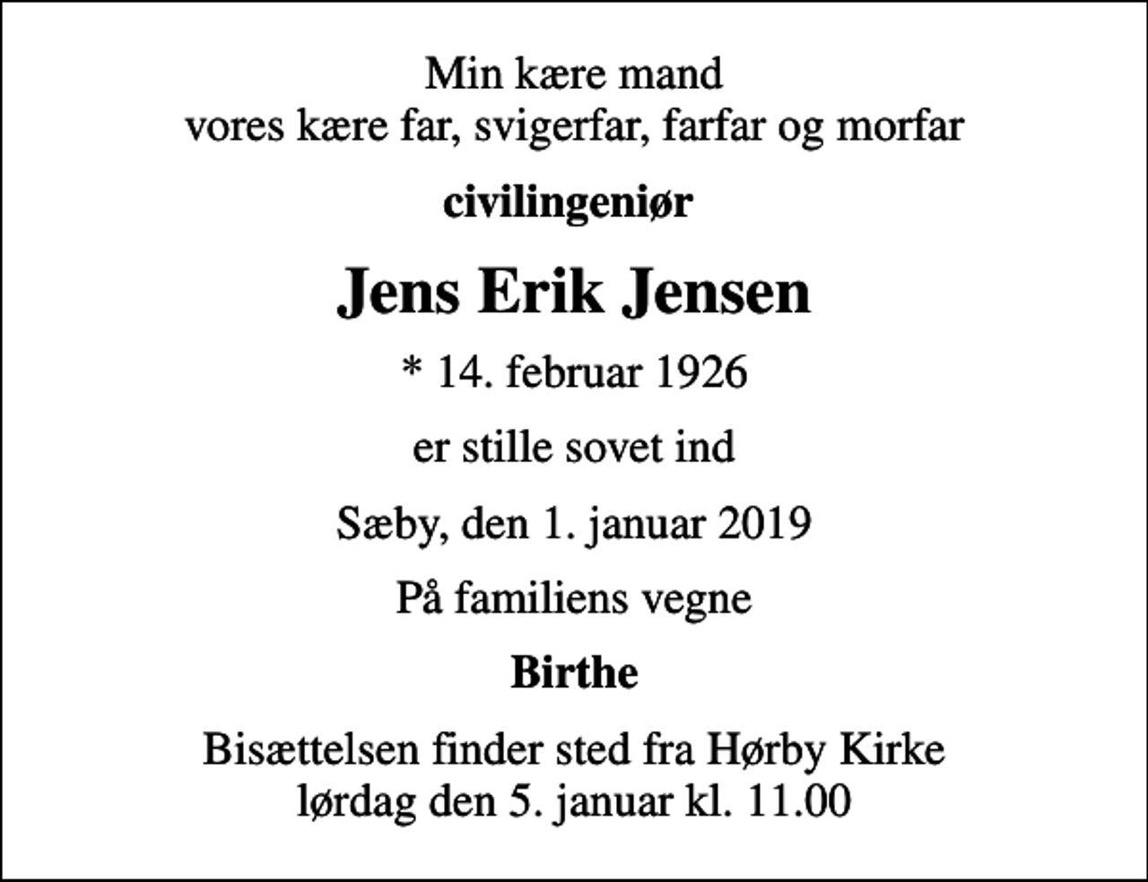 <p>Min kære mand vores kære far, svigerfar, farfar og morfar<br />civilingeniør<br />Jens Erik Jensen<br />* 14. februar 1926<br />er stille sovet ind<br />Sæby, den 1. januar 2019<br />På familiens vegne<br />Birthe<br />Bisættelsen finder sted fra Hørby Kirke lørdag den 5. januar kl. 11.00</p>