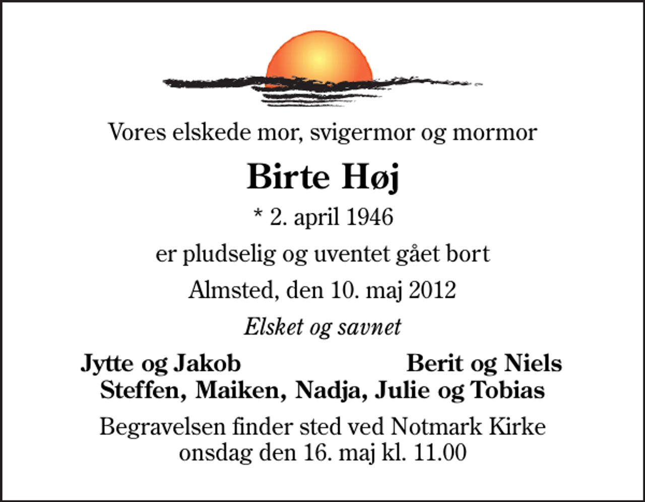 <p>Vores elskede mor, svigermor og mormor<br />Birte Høj<br />* 2. april 1946<br />er pludselig og uventet gået bort<br />Almsted, den 10. maj 2012<br />Elsket og savnet<br />Jytte og Jakob<br />Berit og Niels<br />Begravelsen finder sted ved Notmark Kirke onsdag den 16. maj kl. 11.00</p>