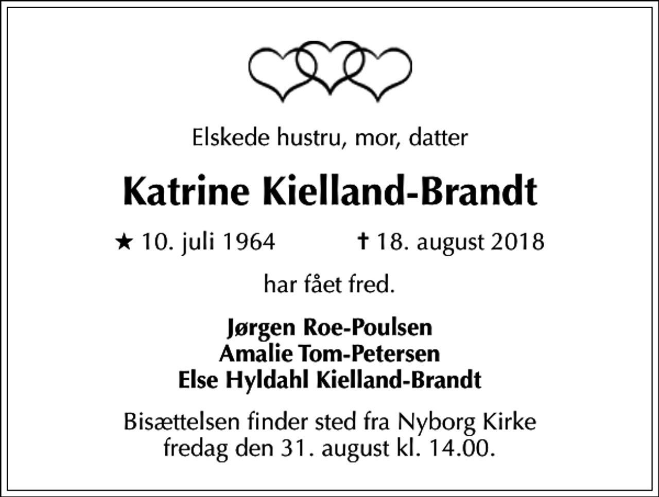 <p>Elskede hustru, mor, datter<br />Katrine Kielland-Brandt<br />* 10. juli 1964 ✝ 18. august 2018<br />har fået fred.<br />Jørgen Roe-Poulsen Amalie Tom-Petersen Else Hyldahl Kielland-Brandt<br />Bisættelsen finder sted fra Nyborg Kirke fredag den 31. august kl. 14.00.</p>