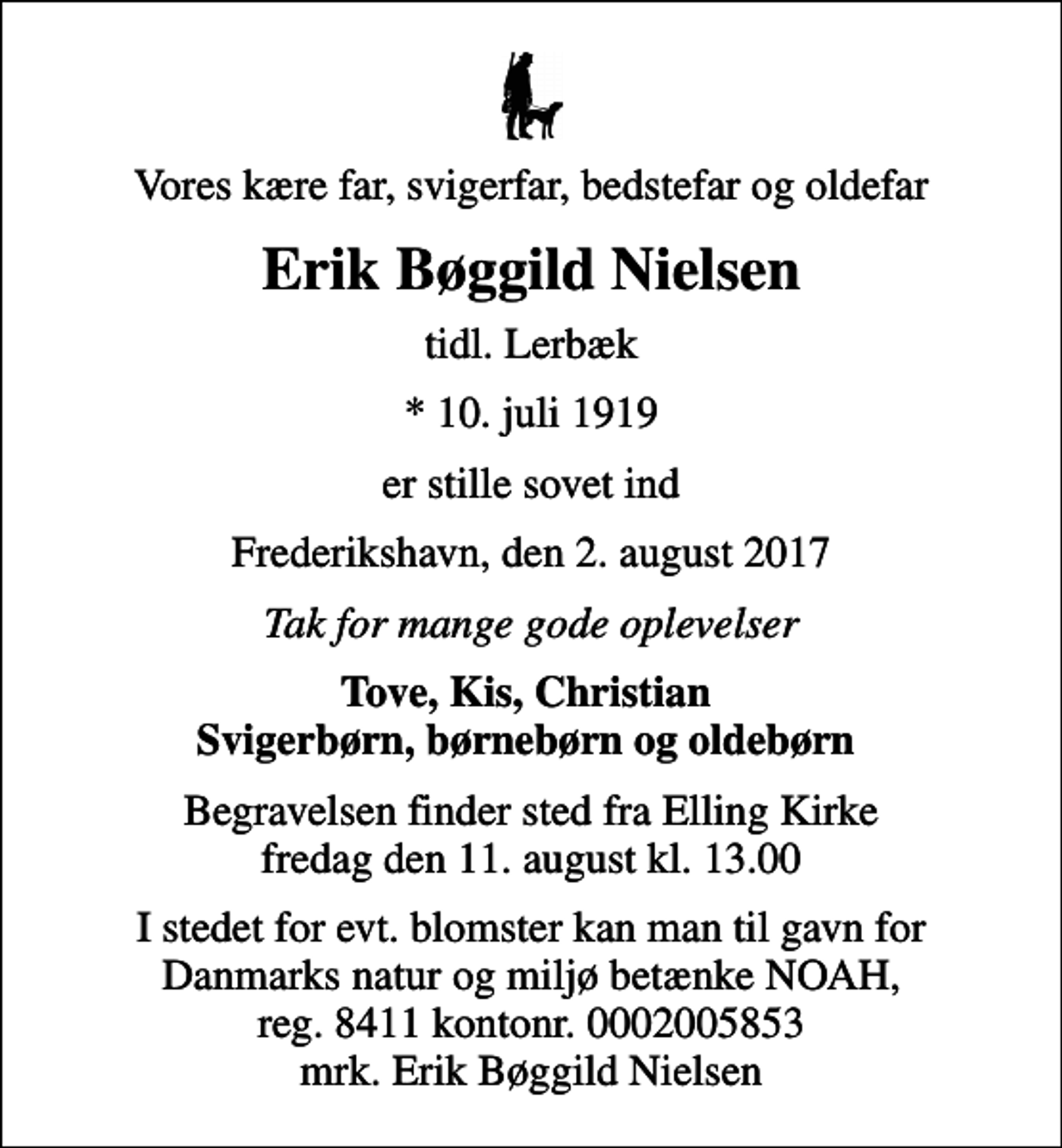 <p>Vores kære far, svigerfar, bedstefar og oldefar<br />Erik Bøggild Nielsen<br />tidl. Lerbæk<br />* 10. juli 1919<br />er stille sovet ind<br />Frederikshavn, den 2. august 2017<br />Tak for mange gode oplevelser<br />Tove, Kis, Christian Svigerbørn, børnebørn og oldebørn<br />Begravelsen finder sted fra Elling Kirke fredag den 11. august kl. 13.00<br />I stedet for evt. blomster kan man til gavn for Danmarks natur og miljø betænke NOAH, reg. 8411 kontonr. 0002005853 mrk. Erik Bøggild Nielsen</p>