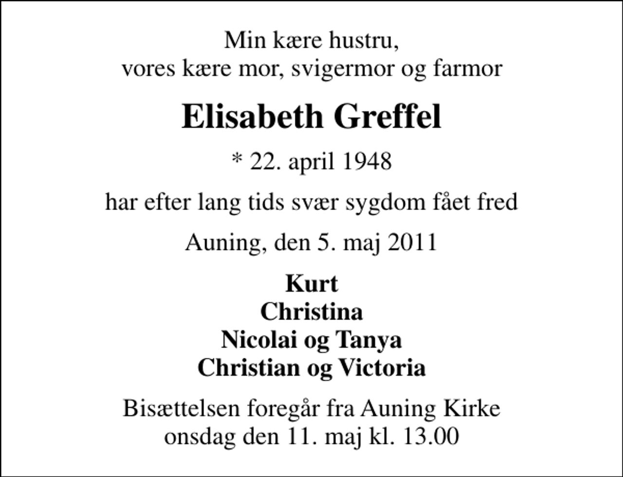 <p>Min kære hustru, vores kære mor, svigermor og farmor<br />Elisabeth Greffel<br />* 22. april 1948<br />har efter lang tids svær sygdom fået fred<br />Auning, den 5. maj 2011<br />Kurt Christina Nicolai og Tanya Christian og Victoria<br />Bisættelsen foregår fra Auning Kirke onsdag den 11. maj kl. 13.00</p>