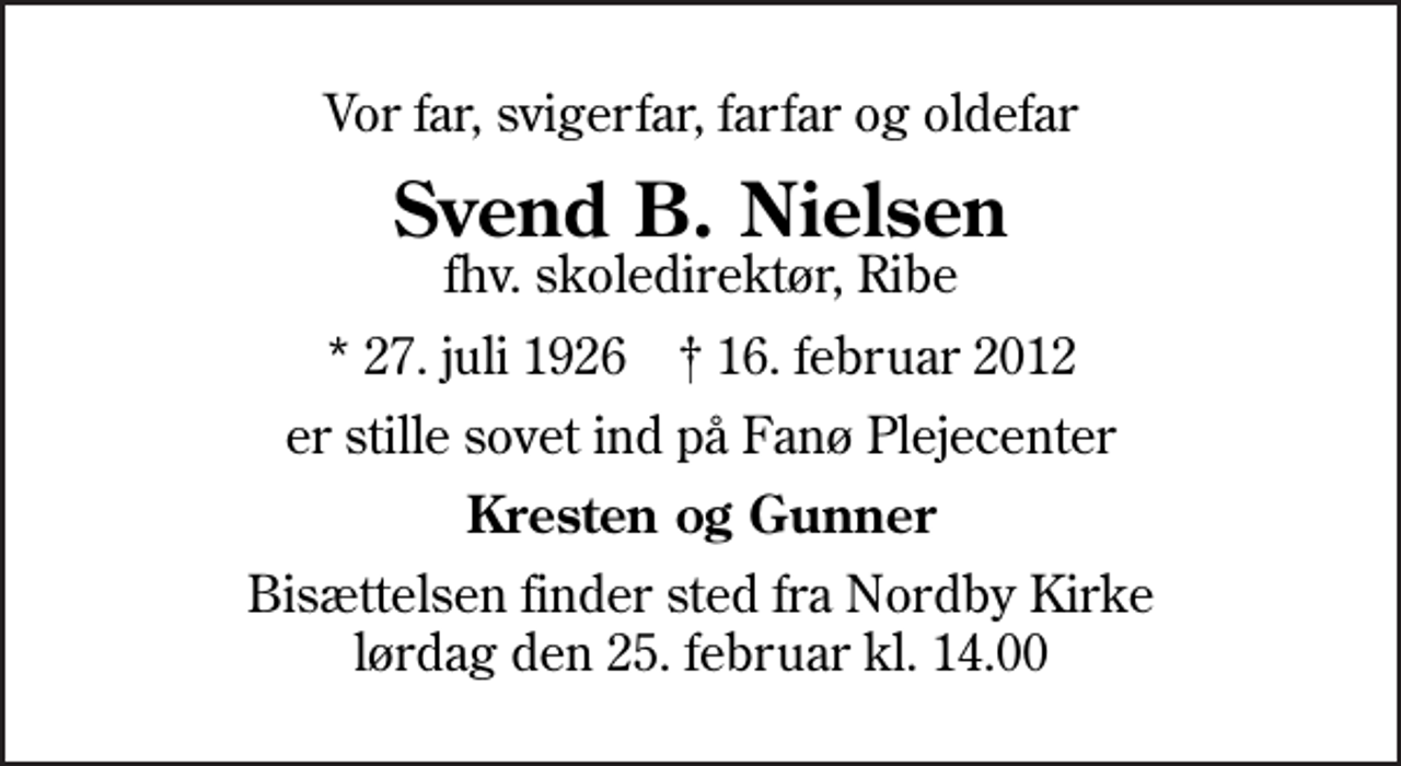 <p>Vor far, svigerfar, farfar og oldefar<br />Svend B. Nielsen<br />fhv. skoledirektør, Ribe<br />* 27. juli 1926 ✝ 16. februar 2012<br />er stille sovet ind på Fanø Plejecenter<br />Kresten og Gunner<br />Bisættelsen finder sted fra Nordby Kirke lørdag den 25. februar kl. 14.00</p>