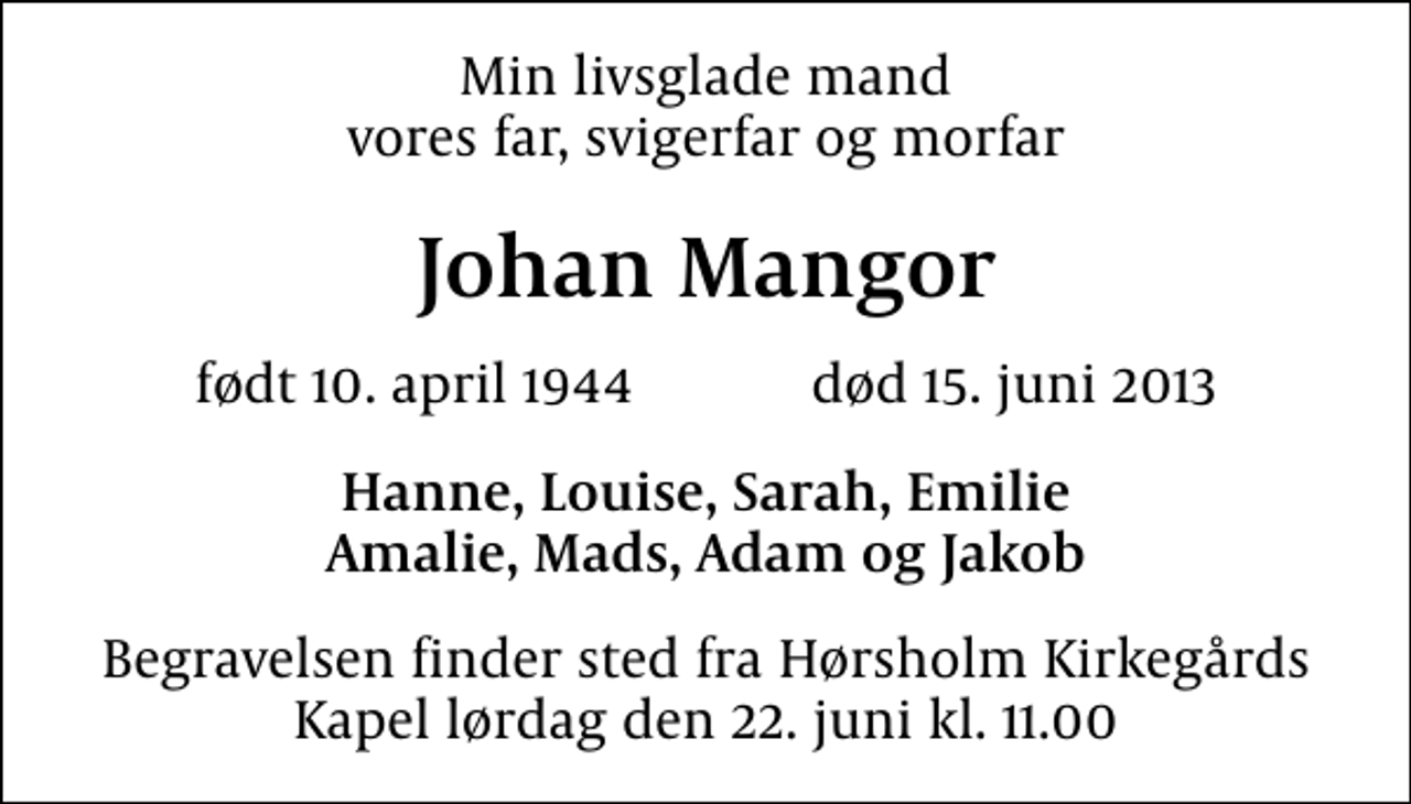 <p>Min livsglade mand vores far, svigerfar og morfar<br />Johan Mangor<br />født 10. april 1944 død 15. juni 2013<br />Hanne, Louise, Sarah, Emilie Amalie, Mads, Adam og Jakob<br />Begravelsen finder sted fra Hørsholm Kirkegårds Kapel lørdag den 22. juni kl. 11.00</p>
