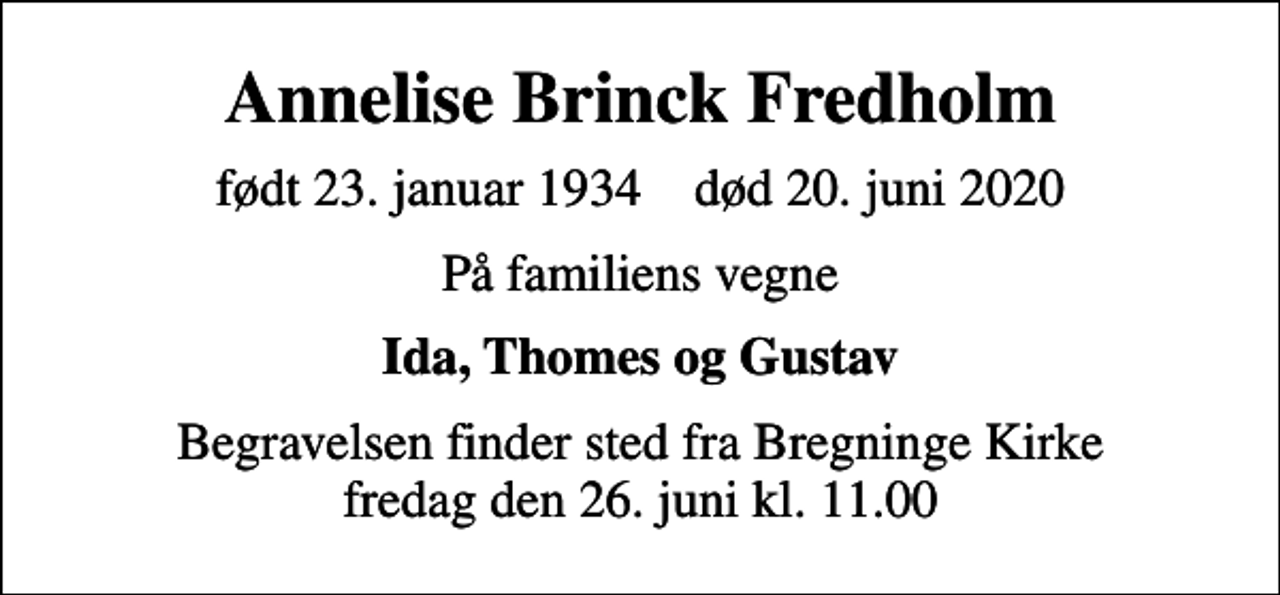 <p>Annelise Brinck Fredholm<br />født 23. januar 1934 død 20. juni 2020<br />På familiens vegne<br />Ida, Thomes og Gustav<br />Begravelsen finder sted fra Bregninge Kirke fredag den 26. juni kl. 11.00</p>