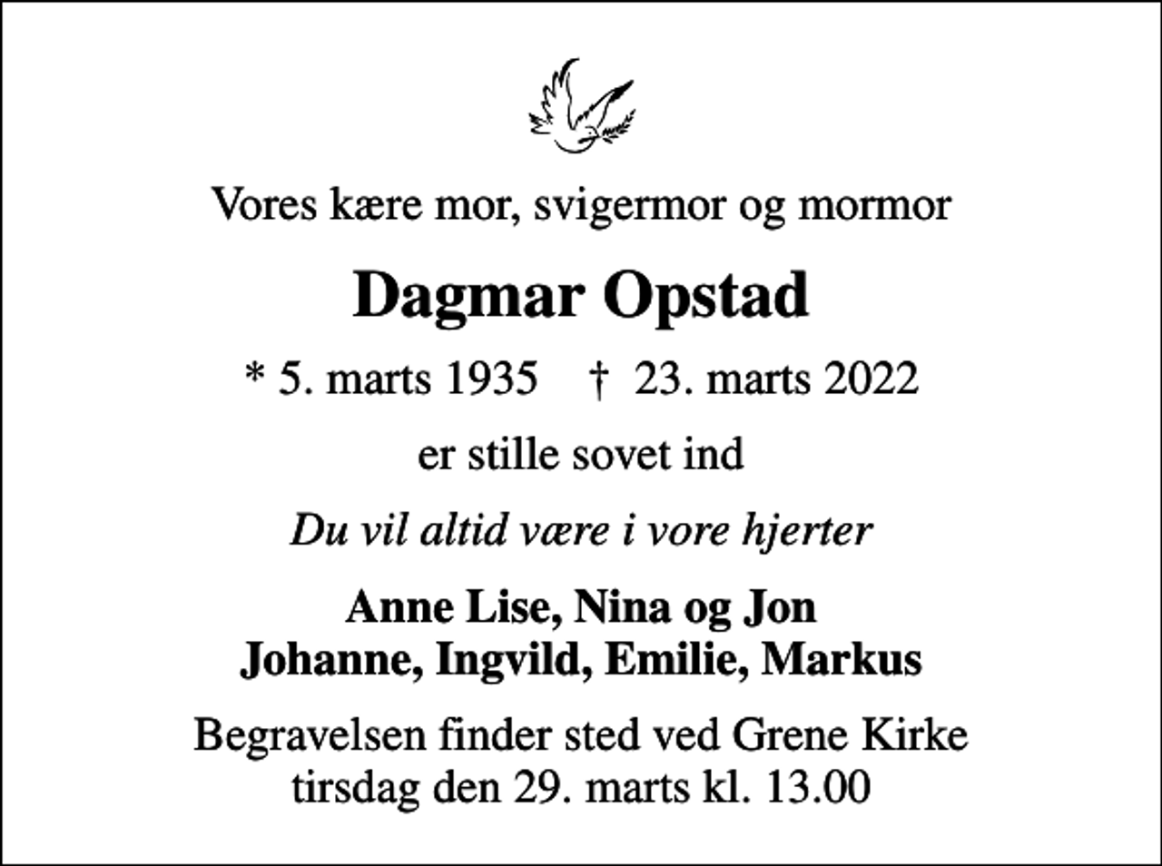 <p>Vores kære mor, svigermor og mormor<br />Dagmar Opstad<br />* 5. marts 1935 ✝ 23. marts 2022<br />er stille sovet ind<br />Du vil altid være i vore hjerter<br />Anne Lise, Nina og Jon Johanne, Ingvild, Emilie, Markus<br />Begravelsen har fundet sted</p>