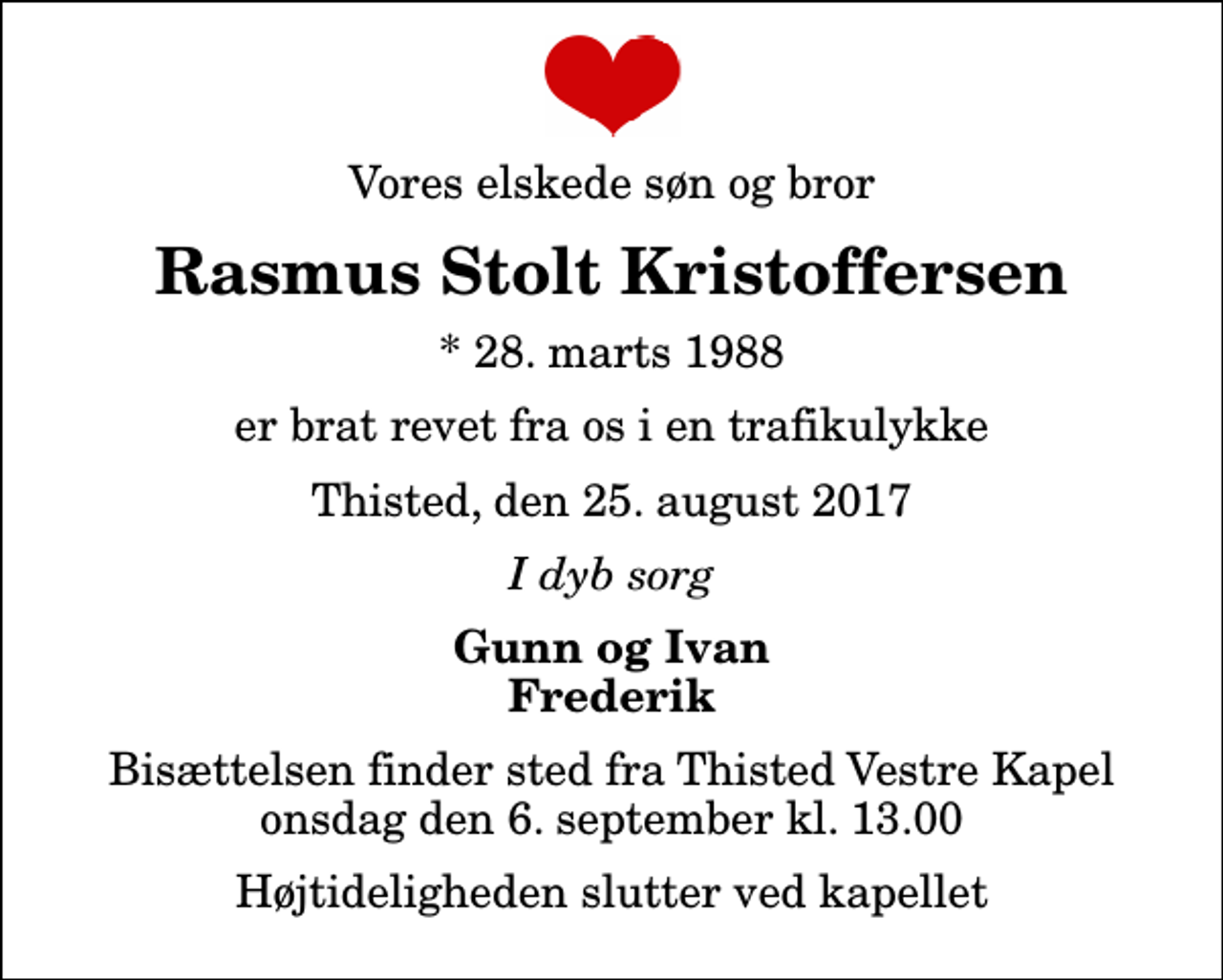 <p>Vores elskede søn og bror<br />Rasmus Stolt Kristoffersen<br />* 28. marts 1988<br />er brat revet fra os i en trafikulykke<br />Thisted, den 25. august 2017<br />I dyb sorg<br />Gunn og Ivan Frederik<br />Bisættelsen finder sted fra Thisted Vestre Kapel onsdag den 6. september kl. 13.00 Højtideligheden slutter ved kapellet</p>