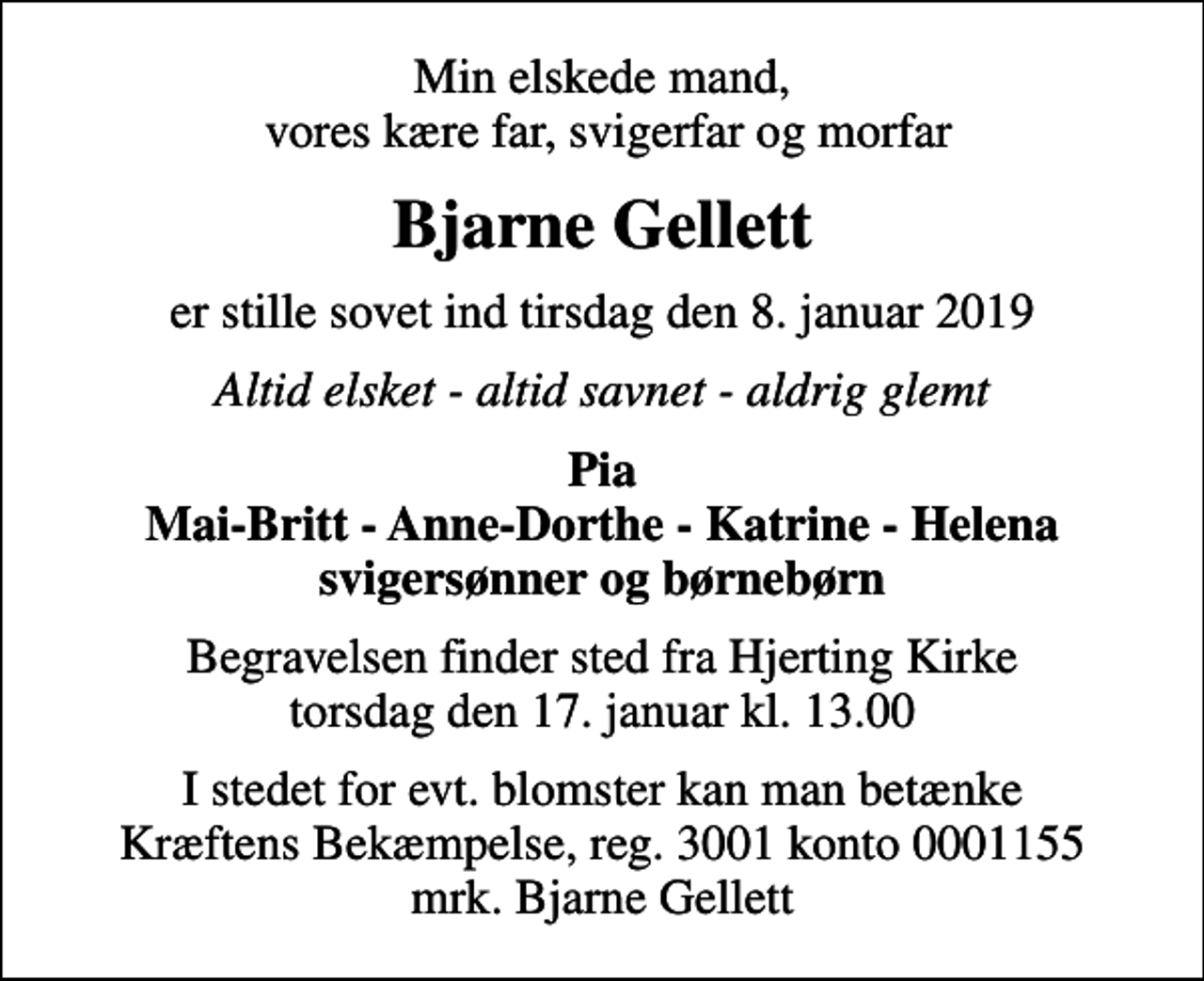 <p>Min elskede mand, vores kære far, svigerfar og morfar<br />Bjarne Gellett<br />er stille sovet ind tirsdag den 8. januar 2019<br />Altid elsket - altid savnet - aldrig glemt<br />Pia Mai-Britt - Anne-Dorthe - Katrine - Helena svigersønner og børnebørn<br />Begravelsen finder sted fra Hjerting Kirke torsdag den 17. januar kl. 13.00<br />I stedet for evt. blomster kan man betænke<br />Kræftens Bekæmpelse reg.3001konto0001155mrk. Bjarne<br />Gellett</p>